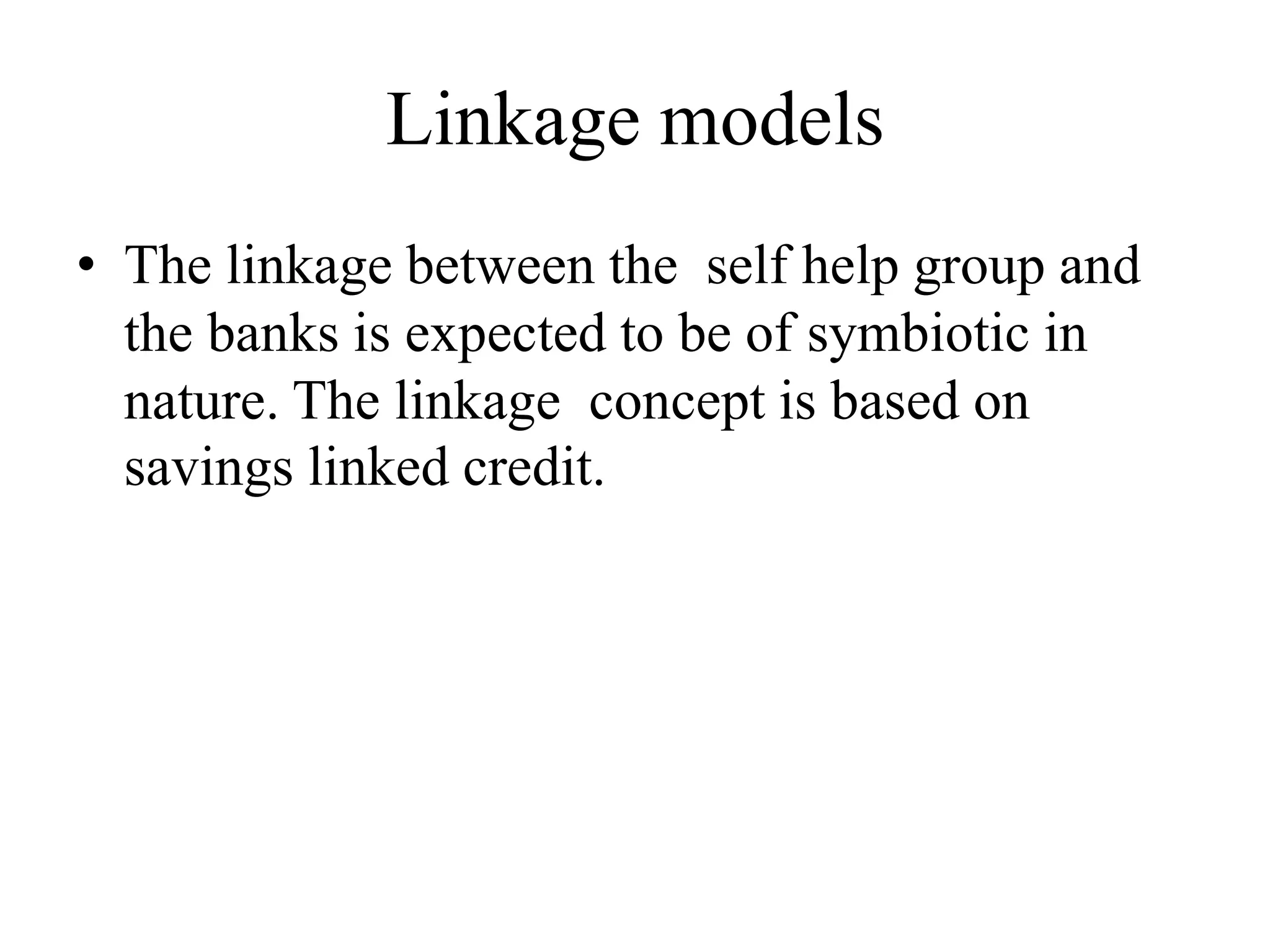 Linkage models
• The linkage between the self help group and
the banks is expected to be of symbiotic in
nature. The linkage concept is based on
savings linked credit.
 