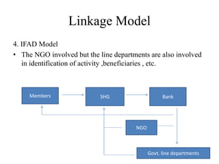 Linkage Model
4. IFAD Model
• The NGO involved but the line departments are also involved
in identification of activity ,beneficiaries , etc.
Members SHG Bank
NGO
Govt. line departments
 