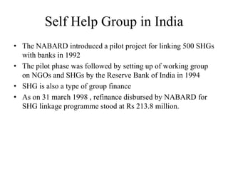 Self Help Group in India
• The NABARD introduced a pilot project for linking 500 SHGs
with banks in 1992
• The pilot phase was followed by setting up of working group
on NGOs and SHGs by the Reserve Bank of India in 1994
• SHG is also a type of group finance
• As on 31 march 1998 , refinance disbursed by NABARD for
SHG linkage programme stood at Rs 213.8 million.
 