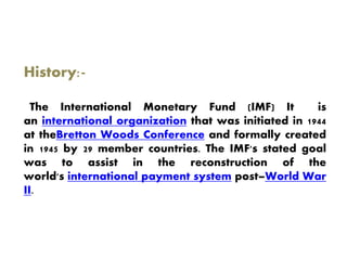 History:-
The International Monetary Fund (IMF) It is
an international organization that was initiated in 1944
at theBretton Woods Conference and formally created
in 1945 by 29 member countries. The IMF's stated goal
was to assist in the reconstruction of the
world's international payment system post–World War
II.
 