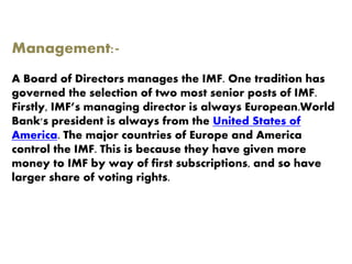 Management:-
A Board of Directors manages the IMF. One tradition has
governed the selection of two most senior posts of IMF.
Firstly, IMF’s managing director is always European.World
Bank's president is always from the United States of
America. The major countries of Europe and America
control the IMF. This is because they have given more
money to IMF by way of first subscriptions, and so have
larger share of voting rights.
 