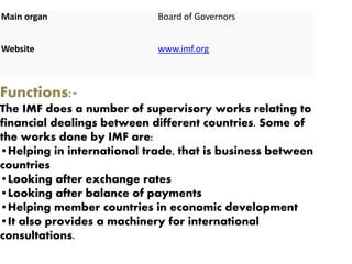 Main organ Board of Governors
Website www.imf.org
Functions:-
The IMF does a number of supervisory works relating to
financial dealings between different countries. Some of
the works done by IMF are:
•Helping in international trade, that is business between
countries
•Looking after exchange rates
•Looking after balance of payments
•Helping member countries in economic development
•It also provides a machinery for international
consultations.
 
