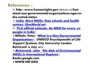 References -:
 http://www.humanrights.gov/2012/01/12/fact-
sheet-non-governmental-organizations-ngos-in-
the-united-states/
"India: More NGOs, than schools and health
centres".OneWorld.net.
 "First official estimate: An NGO for every 400
people in India".
Willetts, Peter. "What is a Non-Governmental
Organization?". UNESCO Encyclopaedia of Life
Support Systems. City University London.
Retrieved 18 July 2012.
McCormick, John. "The Role of Environmental
NGOs in International Regimes".
Books.google.com.
WWW.IMF.ORG
 