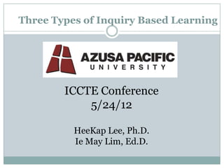 Three Types of Inquiry Based Learning




        ICCTE Conference
            5/24/12

          HeeKap Lee, Ph.D.
          Ie May Lim, Ed.D.
 
