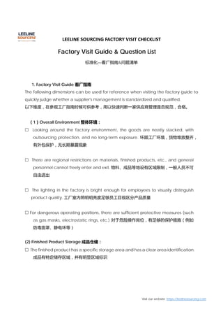 LEELINE SOURCING FACTORY VISIT CHECKLIST
Visit our website: https://leelinesourcing.com
Factory Visit Guide & Question List
标准化—看厂指南&问题清单
1. Factory Visit Guide 看厂指南
The following dimensions can be used for reference when visiting the factory guide to
quickly judge whether a supplier's management is standardized and qualified.
以下维度，在参观工厂指南时候可供参考，用以快速判断一家供应商管理是否规范，合格。
（1）Overall Environment 整体环境：
 Looking around the factory environment, the goods are neatly stacked, with
outsourcing protection, and no long-term exposure. 环顾工厂环境，货物堆放整齐，
有外包保护，无长期暴露现象
 There are regional restrictions on materials, finished products, etc., and general
personnel cannot freely enter and exit. 物料、成品等地设有区域限制，一般人员不可
自由进出
 The lighting in the factory is bright enough for employees to visually distinguish
product quality. 工厂室内照明明亮度足够员工目视区分产品质量
 For dangerous operating positions, there are sufficient protective measures (such
as gas masks, electrostatic rings, etc.) 对于危险操作岗位，有足够的保护措施（例如
防毒面罩、静电环等）
(2) Finished Product Storage 成品仓储：
 The finished product has a specific storage area and has a clear area identification.
成品有特定储存区域，并有明显区域标识
 