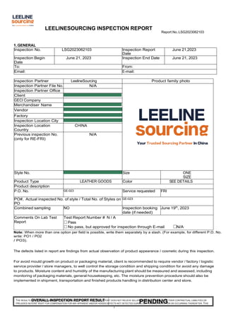 LEELINESOURCING INSPECTION REPORT
Report No.:LSG2023062103
THE RESULTS REFLECT OUR FINDINGS AT TIME AND PLACE OF INSPECTION. THIS REPORT DOES NOT RELIEVE SELLERS/MANUFACTURERS FROM THEIR CONTRACTUAL LIABILITIES OR
PREJUDICE BUYERS' RIGHT FOR COMPENSATION FOR ANY APPARENT AND/OR HIDDEN DEFECTS NOT DETECTED DURING OUR RANDOM INSPECTION OR OCCURRING THEREAFTER. THIS
1
PENDING
OVERALL INSPECTION REPORT RESULT
1.GENERAL
Inspection No. LSG2023062103 Inspection Report
Date
June 21,2023
Inspection Begin
Date
June 21, 2023 Inspection End Date June 21, 2023
To: From:
Email: E-mail:
Inspection Partner LeelineSourcing Product family photo
Inspection Partner File No. N/A
Inspection Partner Office
Client
GECI Company
Merchandiser Name
Vendor
Factory
Inspection Location City
Inspection Location
Country
CHINA
Previous inspection No.
(only for RE-FRI)
N/A
Style No. Size ONE
SIZE
Product Type LEATHER GOODS Color SEE DETAILS
Product description
P.O. No. GE-023 Service requested FRI
PO#, Actual inspected No. of style / Total No. of Styles on
PO
GE-023
Combined sampling NO Inspection booking
date (if needed)
June 19th
, 2023
Comments On Lab Test
Report
Test Report Number # N / A
☐Pass
☐No pass, but approved for inspection through E-mail ☐N/A
Note: When more than one option per field is possible, write them separately by a slash. (For example, for different P.O. No.
write: PO1 / PO2
/ PO3).
The defects listed in report are findings from actual observation of product appearance / cosmetic during this inspection.
For avoid mould growth on product or packaging material, client is recommended to require vendor / factory / logistic
service provider / store managers, to well control the storage condition and shipping condition for avoid any damage
to products. Moisture content and humidity of the manufacturing plant should be measured and assessed, including
monitoring of packaging materials, general housekeeping, etc. The moisture prevention procedure should also be
implemented in shipment, transportation and finished products handling in distribution center and store.
 
