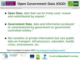 Open Government Data (OGD)
Digital Enterprise Research Institute                                             www.deri.ie




           Open Data: data that can be freely used, reused
            and redistributed by anyone.*

           Government Data: data and information produced
            or commissioned by government or government
            controlled entities.*

           Not sensitive or private information but core public
            data on transport, infrastructure, education, health,
            crime, environment, etc.

           *Open Knowledge Foundation (OKF) http://opengovernmentdata.org/what/


                                                            Enabling Networked Knowledge
 