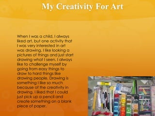 My Creativity For Art
When I was a child, I always
liked art, but one activity that
I was very interested in art
was drawing. I like looking a
pictures of things and just start
drawing what I seen. I always
like to challenge myself by
going from easy things to
draw to hard things like
drawing people. Drawing is
something I like so much
because of the creativity in
drawing. I liked that I could
just pick up a pencil and
create something on a blank
piece of paper.
 