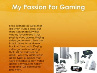 My Passion For Gaming
I had all these activities that I
did when I was a child, but
there was an activity that
was my favorite and it was
playing video games. Playing
video games was a time that
I could have fun and relax
back on the couch. Playing
video games is something
that I still do today as an
adult. I was very interested in
all the types of games that
were available to play. Video
games is my favorite hobby
to do and I will continue to
play them.
 