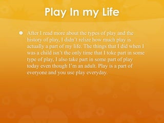 Play In my Life
 After I read more about the types of play and the
history of play, I didn’t relize how much play is
actually a part of my life. The things that I did when I
was a child isn’t the only time that I toke part in some
type of play, I also take part in some part of play
today even though I’m an adult. Play is a part of
everyone and you use play everyday.
 