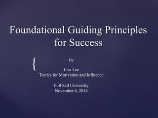 {
Foundational Guiding Principles
for Success
By
Lisa Lee
Tactics for Motivation and Influence
Full Sail University
November 6, 2014
 