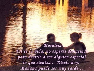 Moraleja: Así es la vida, no esperes demasiado  para decirle a ese alguien especial lo que sientes… Díselo hoy.  Mañana puede ser muy tarde… 