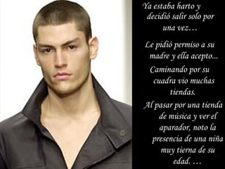 Ya estaba harto y  decidió salir solo por una vez … Al pasar por una tienda de música y ver el aparador, noto la presencia de una niña muy tierna de su edad. … Le pidió permiso a su madre y ella acepto... Caminando por su cuadra vio muchas tiendas.  