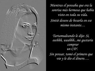 Tartamudeando le dijo: Si, eeehhh, uuuhhh...me gustaría comprar un CD".  Sin pensar, tomó el primero que vio y le dio el dinero…. Mientras el pensaba que era la sonrisa más hermosa que había visto en toda su vida. Sintió deseos de besarla en ese mismo instante… 