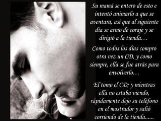 Su mamá se entero de esto e intentó animarlo a que se aventara, así que al siguiente día se armo de coraje y se dirigió a la tienda…  Como todos los días compro otra vez un CD, y como siempre, ella se fue atrás para envolverlo… El tomo el CD; y mientras ella no estaba viendo, rápidamente dejo su teléfono en el mostrador y salió corriendo de la tienda...... 