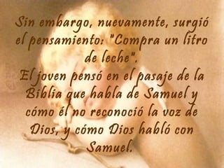 Sin embargo, nuevamente, surgió
el pensamiento: "Compra un litro
de leche".
El joven pensó en el pasaje de la
Biblia que habla de Samuel y
cómo él no reconoció la voz de
Dios, y cómo Dios habló con
Samuel.

 