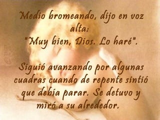 Medio bromeando, dijo en voz
alta:
"Muy bien, Dios. Lo haré".
Siguió avanzando por algunas
cuadras cuando de repente sintió
que debía parar. Se detuvo y
miró a su alrededor.

 
