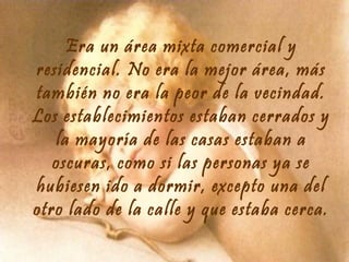 Era un área mixta comercial y
residencial. No era la mejor área, más
también no era la peor de la vecindad.
Los establecimientos estaban cerrados y
la mayoría de las casas estaban a
oscuras, como si las personas ya se
hubiesen ido a dormir, excepto una del
otro lado de la calle y que estaba cerca.

 