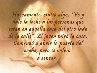 Nuevamente, sintió algo, "Ve y
dale la leche a las personas que
están en aquella casa del otro lado
de la calle". El joven miró la casa.
Comenzó a abrir la puerta del
coche, pero se volvió
a sentar.

 