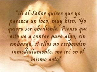 “Si el Señor quiere que yo
parezca un loco, muy bien. Yo
quiero ser obediente. Pienso que
esto va a contar para algo; sin
embargo, si ellos no responden
inmediatamente, me iré en el
mismo acto”.

 