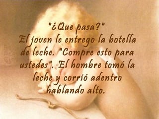 "¿Que pasa?"
El joven le entrego la botella
de leche. "Compre esto para
ustedes". El hombre tomó la
leche y corrió adentro
hablando alto.

 
