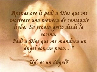 Apenas ore le pedí a Dios que me
mostrase una manera de conseguir
leche. Su esposa grito desde la
cocina:
Pedí a Dios que me mandara un
ángel con un poco... "
Ud. es un ángel?

 
