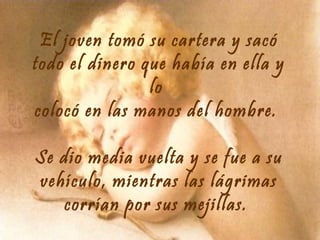 El joven tomó su cartera y sacó
todo el dinero que había en ella y
lo
colocó en las manos del hombre.
Se dio media vuelta y se fue a su
vehículo, mientras las lágrimas
corrían por sus mejillas.

 