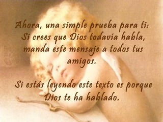 Ahora, una simple prueba para ti:
Si crees que Dios todavía habla,
manda este mensaje a todos tus
amigos.
Si estás leyendo este texto es porque
Dios te ha hablado .

 