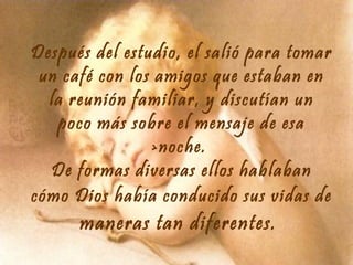 Después del estudio, el salió para tomar
un café con los amigos que estaban en
la reunión familiar, y discutían un
poco más sobre el mensaje de esa
>noche.
De formas diversas ellos hablaban
cómo Dios había conducido sus vidas de

maneras tan diferentes.

 