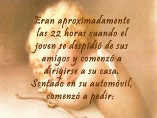 Eran aproximadamente
las 22 horas cuando el
joven se despidió de sus
amigos y comenzó a
dirigirse a su casa.
Sentado en su automóvil,
comenzó a pedir:

 
