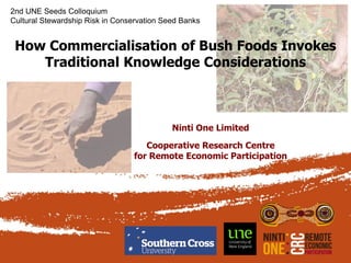 How Commercialisation of Bush Foods Invokes
Traditional Knowledge Considerations
Ninti One Limited
Cooperative Research Centre
for Remote Economic Participation
2nd UNE Seeds Colloquium
Cultural Stewardship Risk in Conservation Seed Banks
 