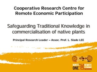 Cooperative Research Centre for
Remote Economic Participation
Safeguarding Traditional Knowledge in
commercialisation of native plants
Principal Research Leader – Assoc. Prof. L. Slade LEE
 