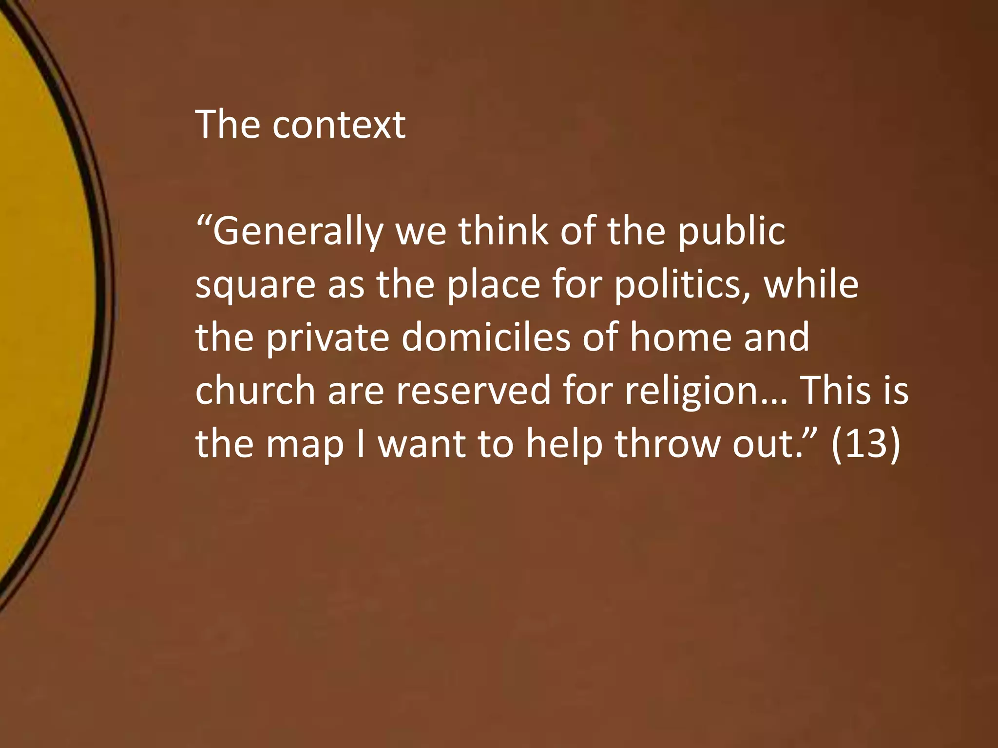 The context
“Generally we think of the public
square as the place for politics, while
the private domiciles of home and
church are reserved for religion… This is
the map I want to help throw out.” (13)
 