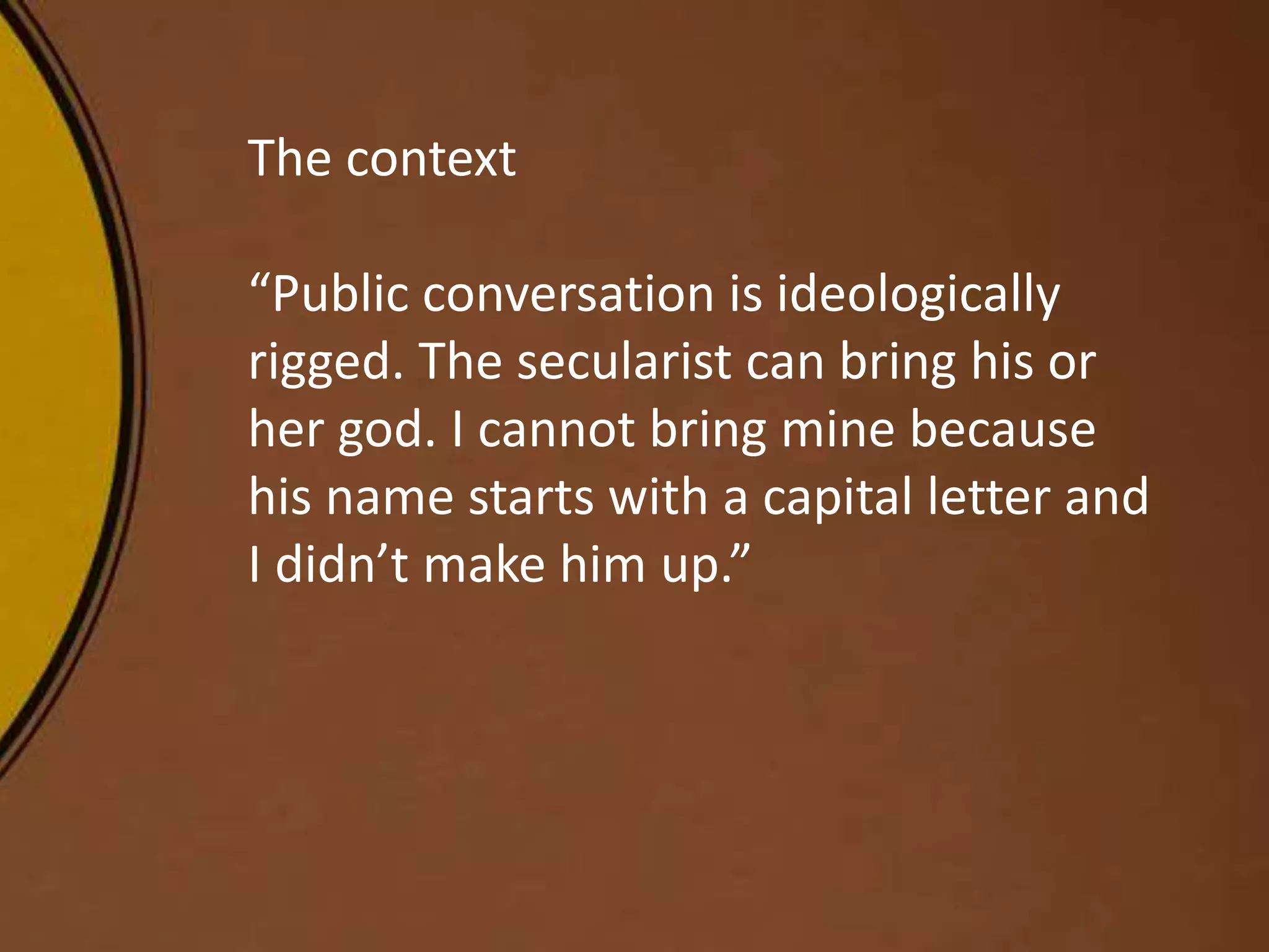 The context
“Public conversation is ideologically
rigged. The secularist can bring his or
her god. I cannot bring mine because
his name starts with a capital letter and
I didn’t make him up.”
 