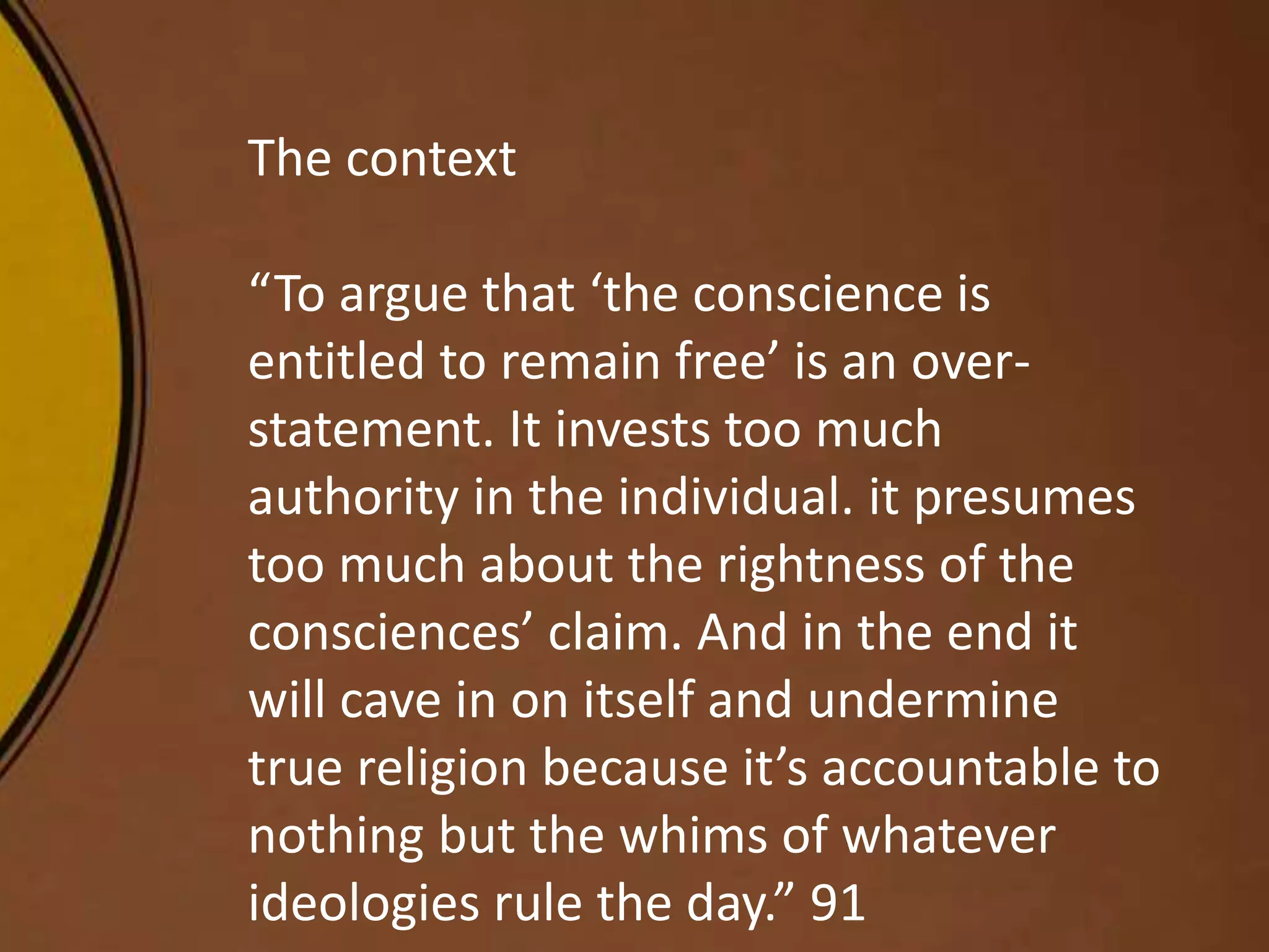 The context
“To argue that ‘the conscience is
entitled to remain free’ is an over-
statement. It invests too much
authority in the individual. it presumes
too much about the rightness of the
consciences’ claim. And in the end it
will cave in on itself and undermine
true religion because it’s accountable to
nothing but the whims of whatever
ideologies rule the day.” 91
 