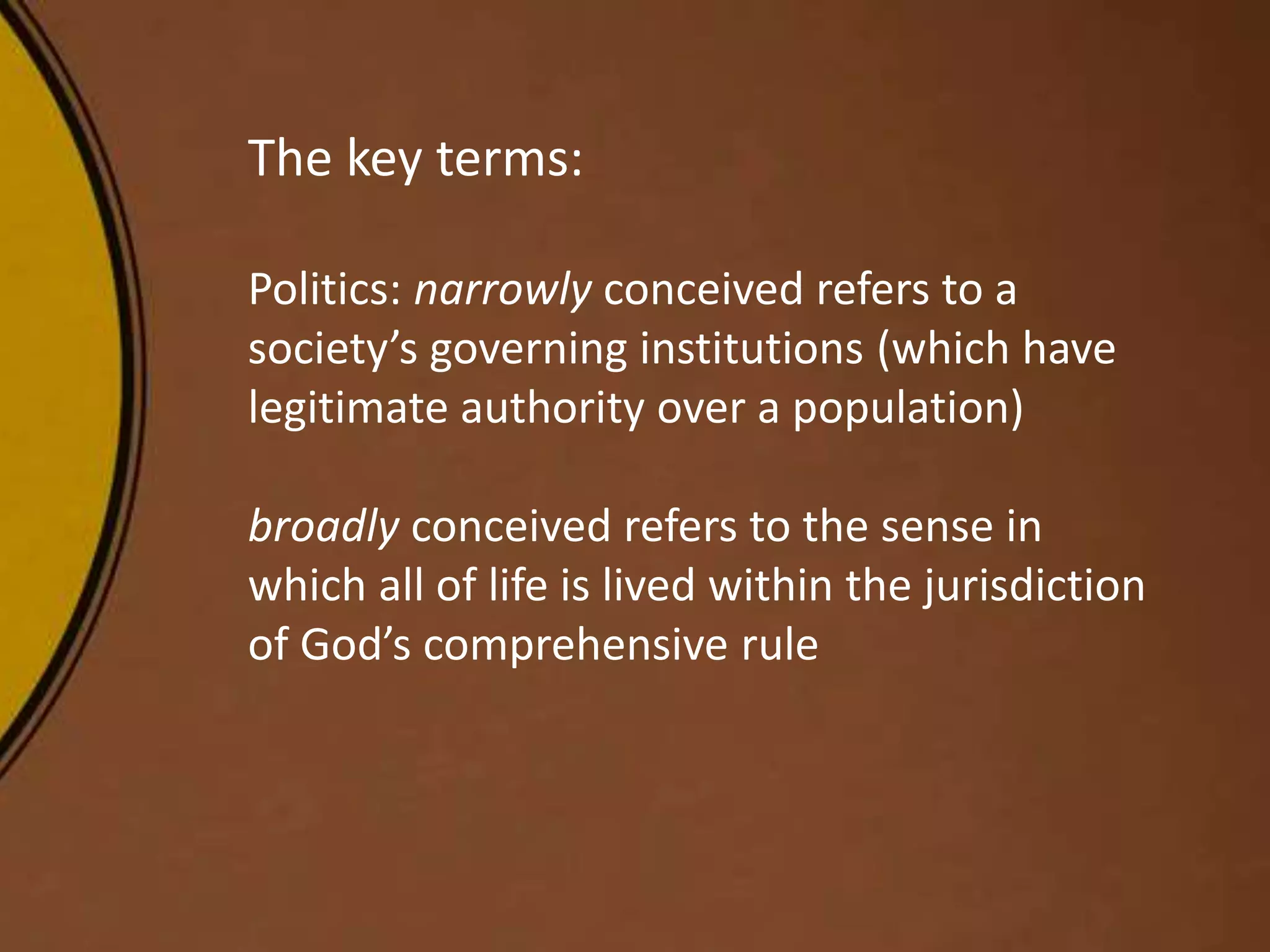 The key terms:
Politics: narrowly conceived refers to a
society’s governing institutions (which have
legitimate authority over a population)
broadly conceived refers to the sense in
which all of life is lived within the jurisdiction
of God’s comprehensive rule
 