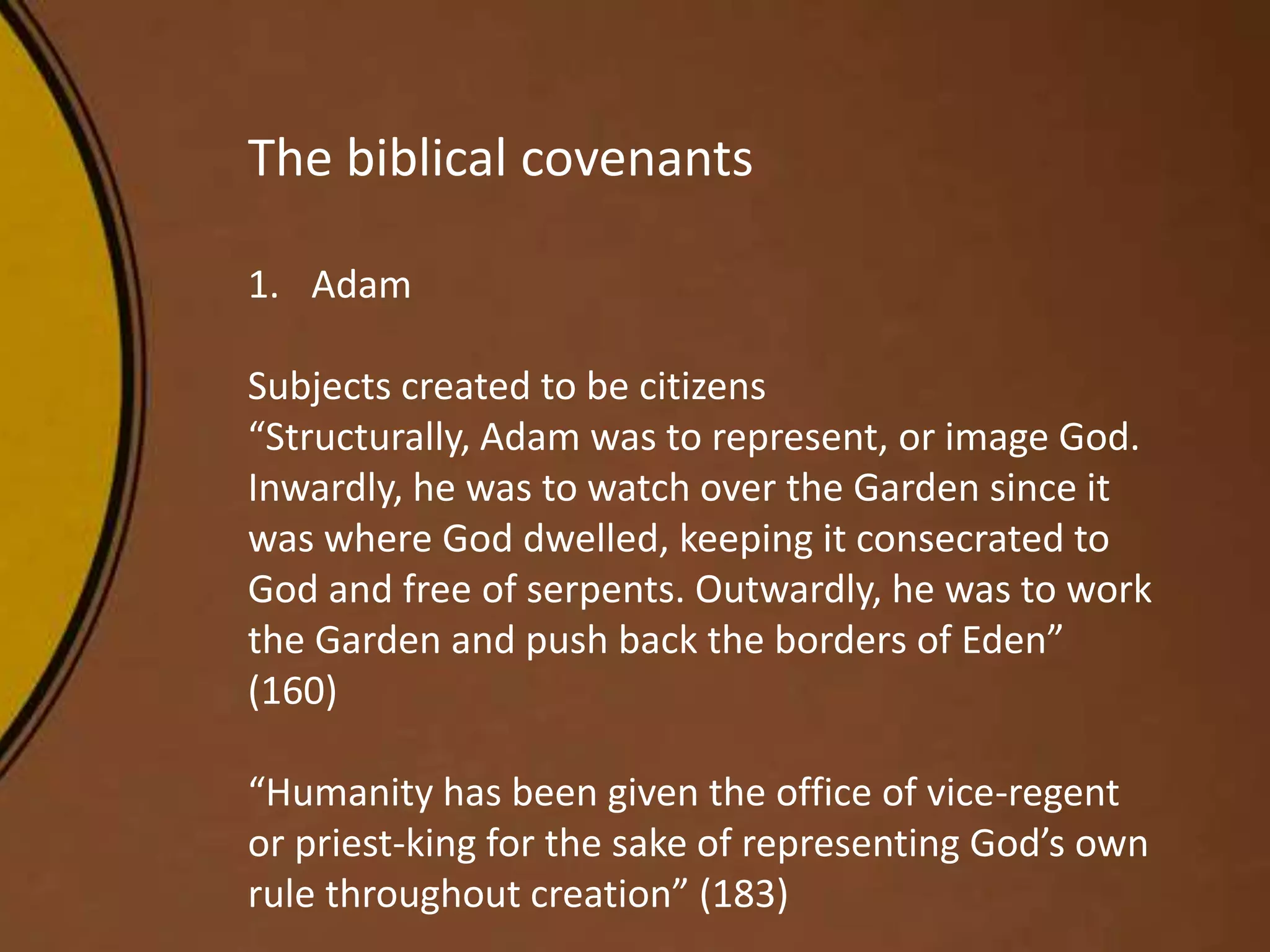 The biblical covenants
1. Adam
Subjects created to be citizens
“Structurally, Adam was to represent, or image God.
Inwardly, he was to watch over the Garden since it
was where God dwelled, keeping it consecrated to
God and free of serpents. Outwardly, he was to work
the Garden and push back the borders of Eden”
(160)
“Humanity has been given the office of vice-regent
or priest-king for the sake of representing God’s own
rule throughout creation” (183)
 