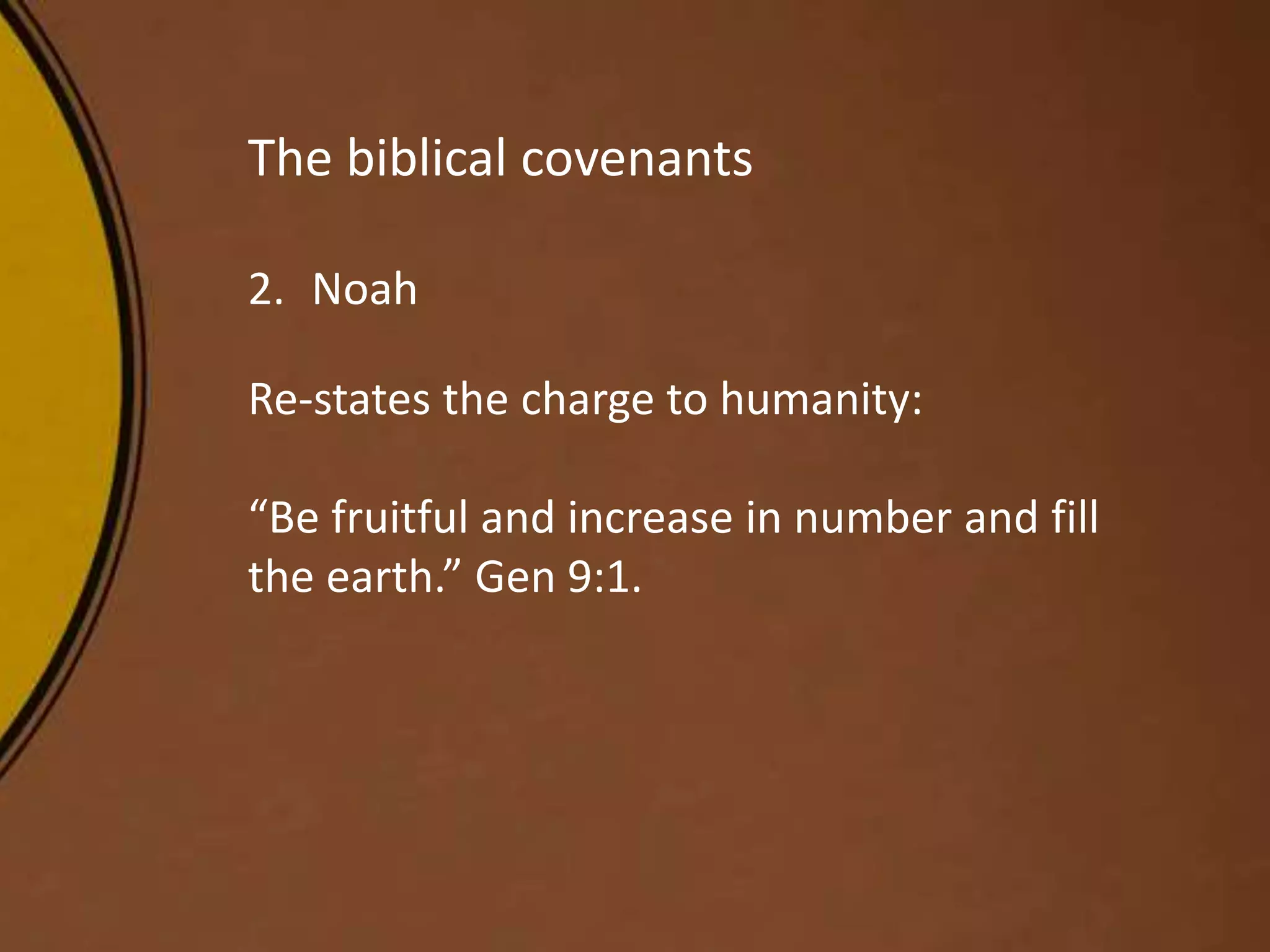 The biblical covenants
2. Noah
Re-states the charge to humanity:
“Be fruitful and increase in number and fill
the earth.” Gen 9:1.
 