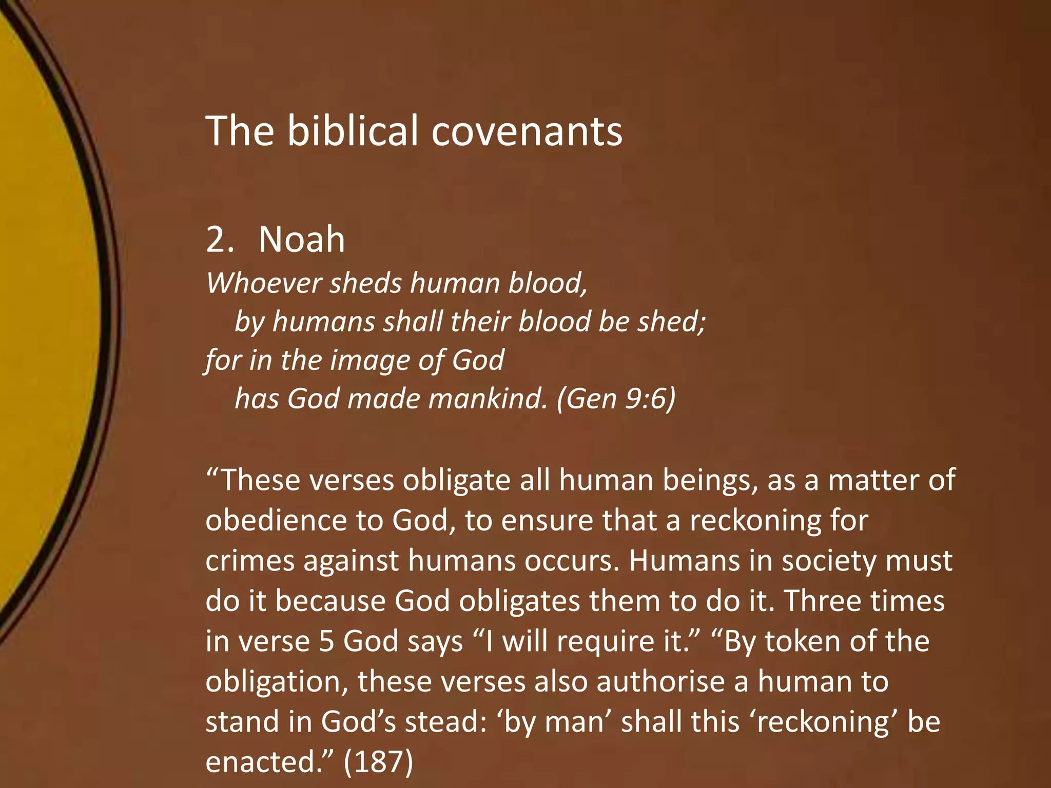 The biblical covenants
2. Noah
Whoever sheds human blood,
by humans shall their blood be shed;
for in the image of God
has God made mankind. (Gen 9:6)
“These verses obligate all human beings, as a matter of
obedience to God, to ensure that a reckoning for
crimes against humans occurs. Humans in society must
do it because God obligates them to do it. Three times
in verse 5 God says “I will require it.” “By token of the
obligation, these verses also authorise a human to
stand in God’s stead: ‘by man’ shall this ‘reckoning’ be
enacted.” (187)
 