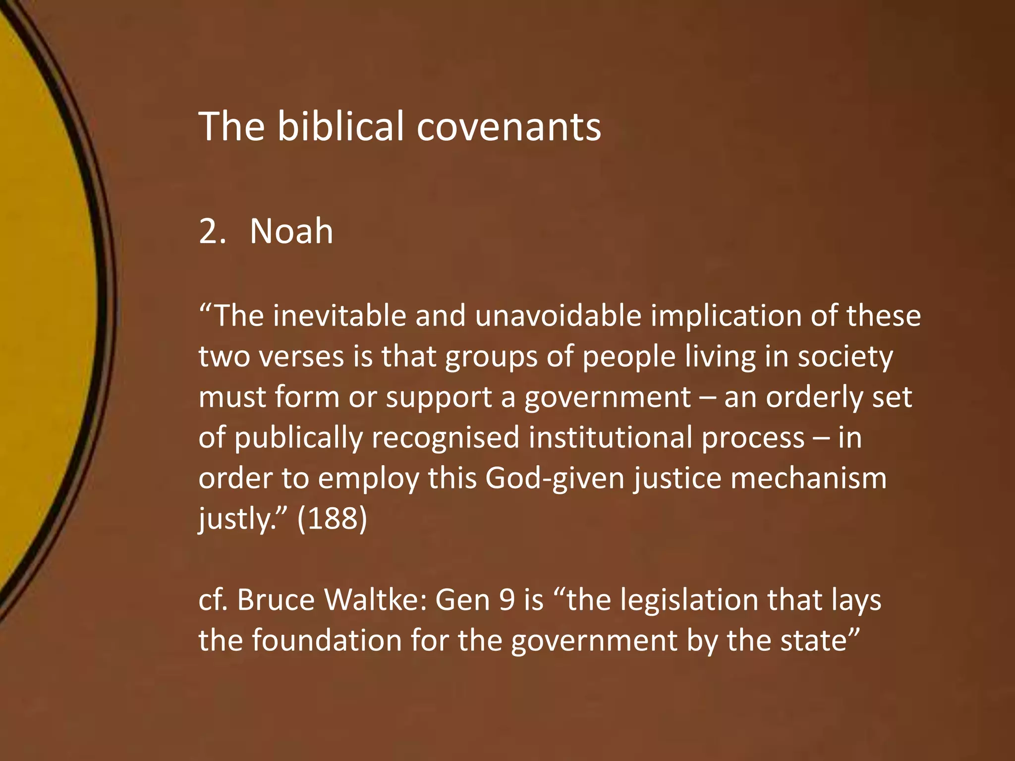 The biblical covenants
2. Noah
“The inevitable and unavoidable implication of these
two verses is that groups of people living in society
must form or support a government – an orderly set
of publically recognised institutional process – in
order to employ this God-given justice mechanism
justly.” (188)
cf. Bruce Waltke: Gen 9 is “the legislation that lays
the foundation for the government by the state”
 