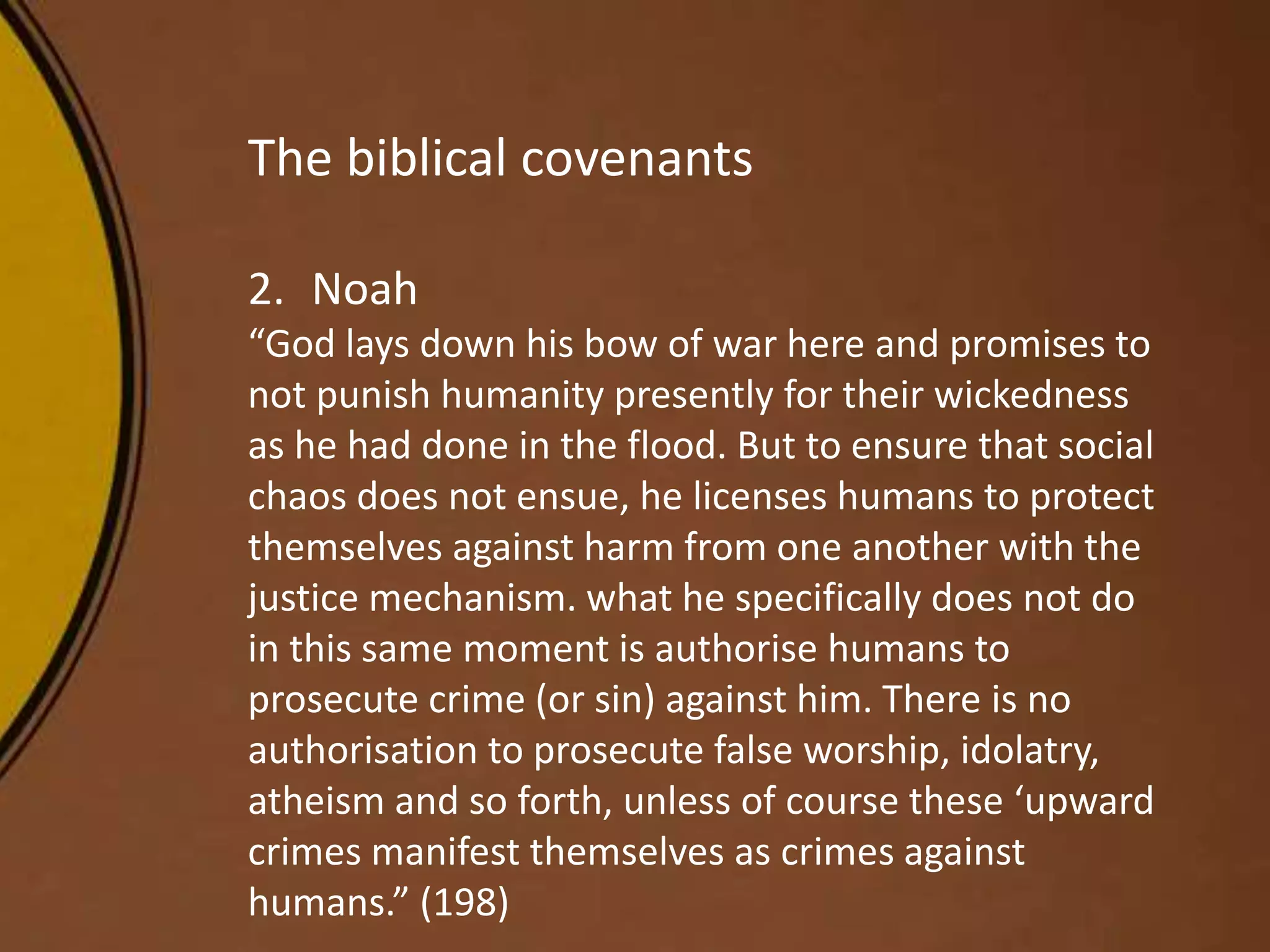 The biblical covenants
2. Noah
“God lays down his bow of war here and promises to
not punish humanity presently for their wickedness
as he had done in the flood. But to ensure that social
chaos does not ensue, he licenses humans to protect
themselves against harm from one another with the
justice mechanism. what he specifically does not do
in this same moment is authorise humans to
prosecute crime (or sin) against him. There is no
authorisation to prosecute false worship, idolatry,
atheism and so forth, unless of course these ‘upward
crimes manifest themselves as crimes against
humans.” (198)
 