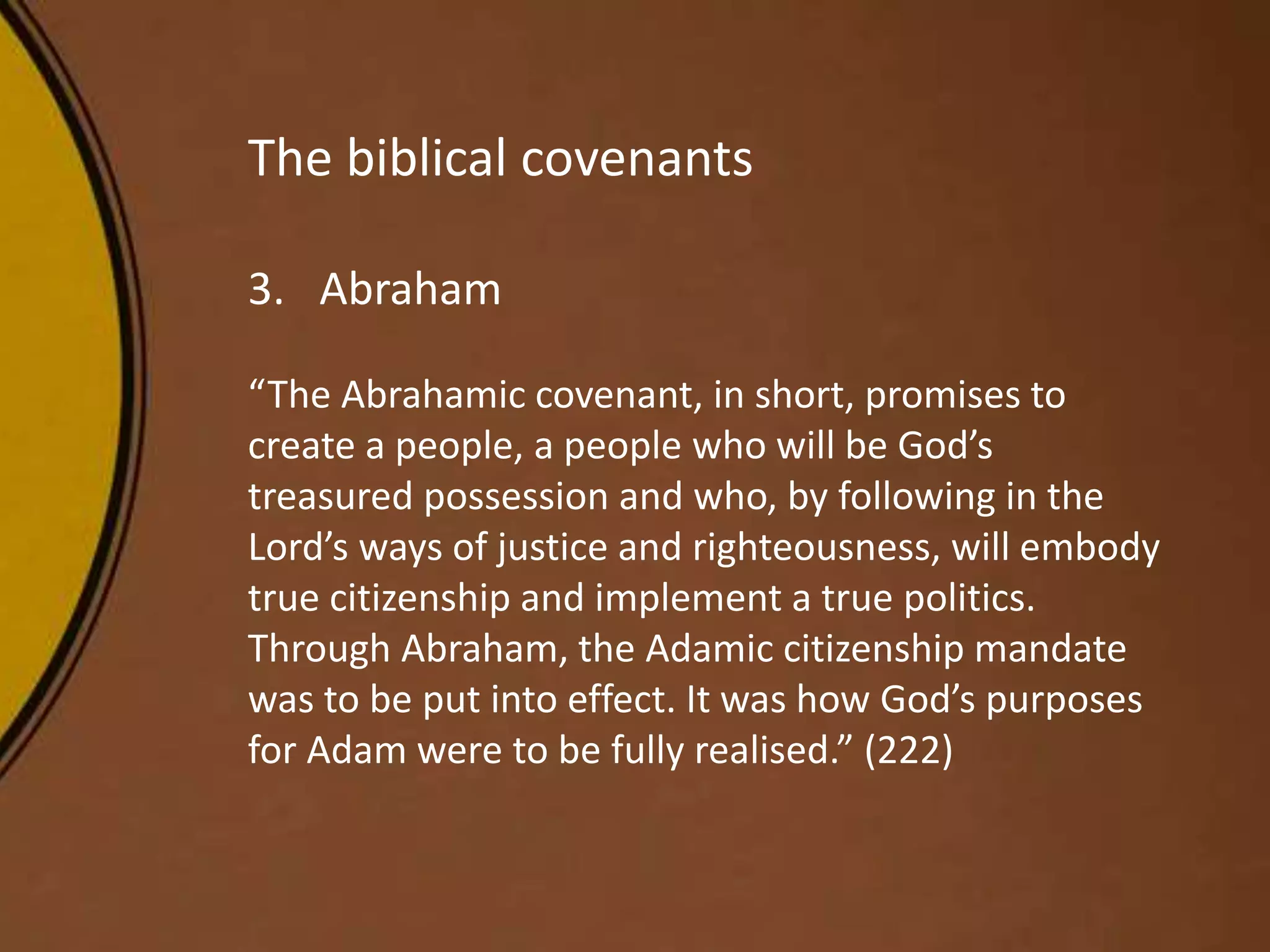 The biblical covenants
3. Abraham
“The Abrahamic covenant, in short, promises to
create a people, a people who will be God’s
treasured possession and who, by following in the
Lord’s ways of justice and righteousness, will embody
true citizenship and implement a true politics.
Through Abraham, the Adamic citizenship mandate
was to be put into effect. It was how God’s purposes
for Adam were to be fully realised.” (222)
 