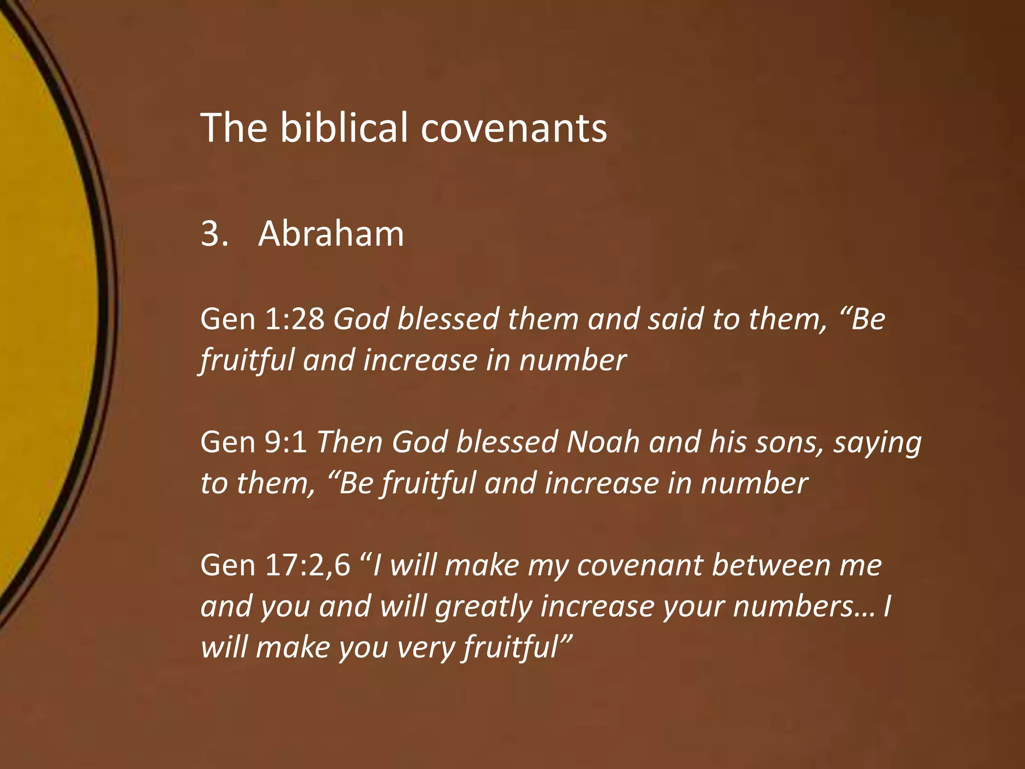 The biblical covenants
3. Abraham
Gen 1:28 God blessed them and said to them, “Be
fruitful and increase in number
Gen 9:1 Then God blessed Noah and his sons, saying
to them, “Be fruitful and increase in number
Gen 17:2,6 “I will make my covenant between me
and you and will greatly increase your numbers… I
will make you very fruitful”
 