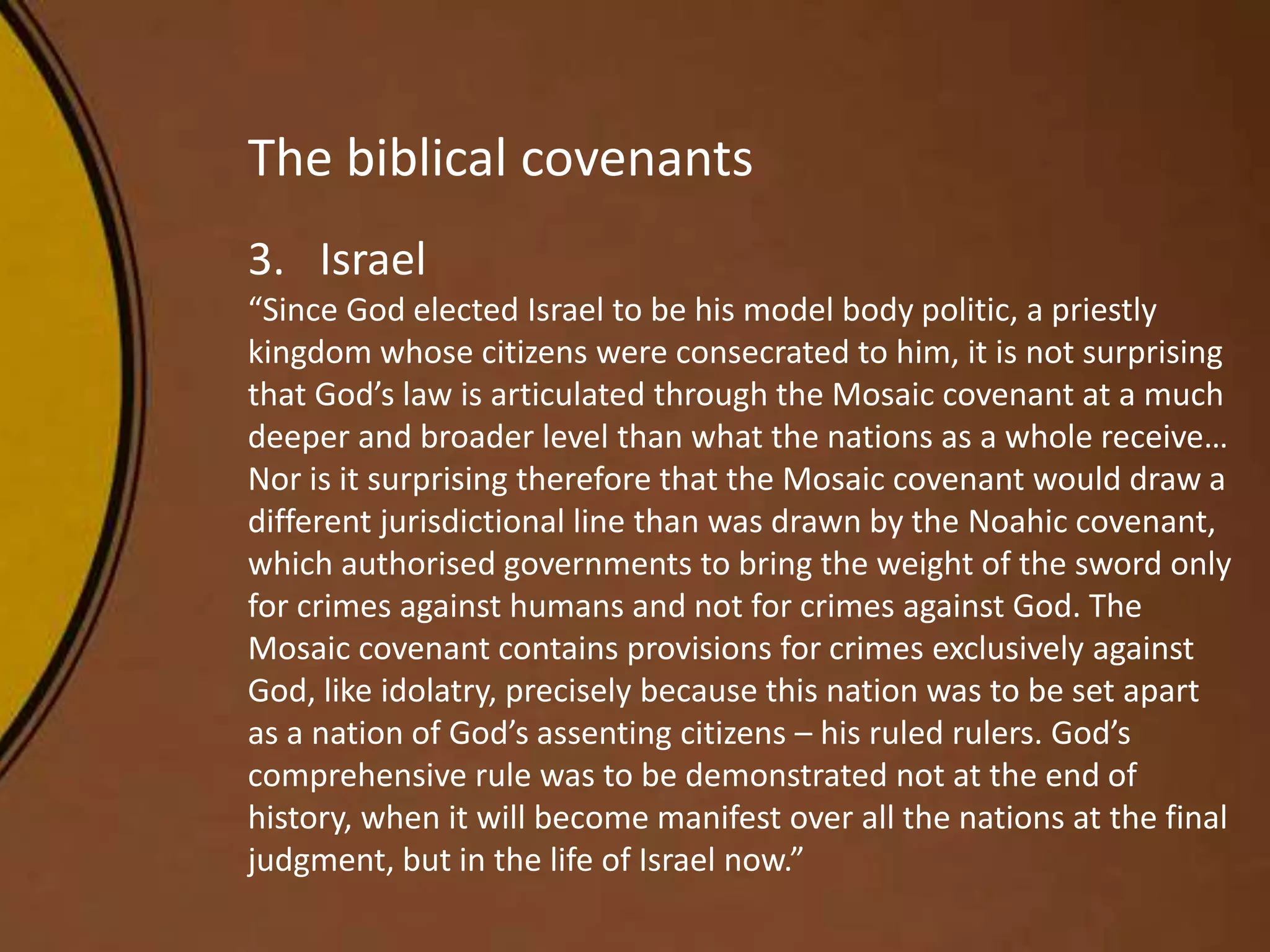 The biblical covenants
3. Israel
“Since God elected Israel to be his model body politic, a priestly
kingdom whose citizens were consecrated to him, it is not surprising
that God’s law is articulated through the Mosaic covenant at a much
deeper and broader level than what the nations as a whole receive…
Nor is it surprising therefore that the Mosaic covenant would draw a
different jurisdictional line than was drawn by the Noahic covenant,
which authorised governments to bring the weight of the sword only
for crimes against humans and not for crimes against God. The
Mosaic covenant contains provisions for crimes exclusively against
God, like idolatry, precisely because this nation was to be set apart
as a nation of God’s assenting citizens – his ruled rulers. God’s
comprehensive rule was to be demonstrated not at the end of
history, when it will become manifest over all the nations at the final
judgment, but in the life of Israel now.”
 