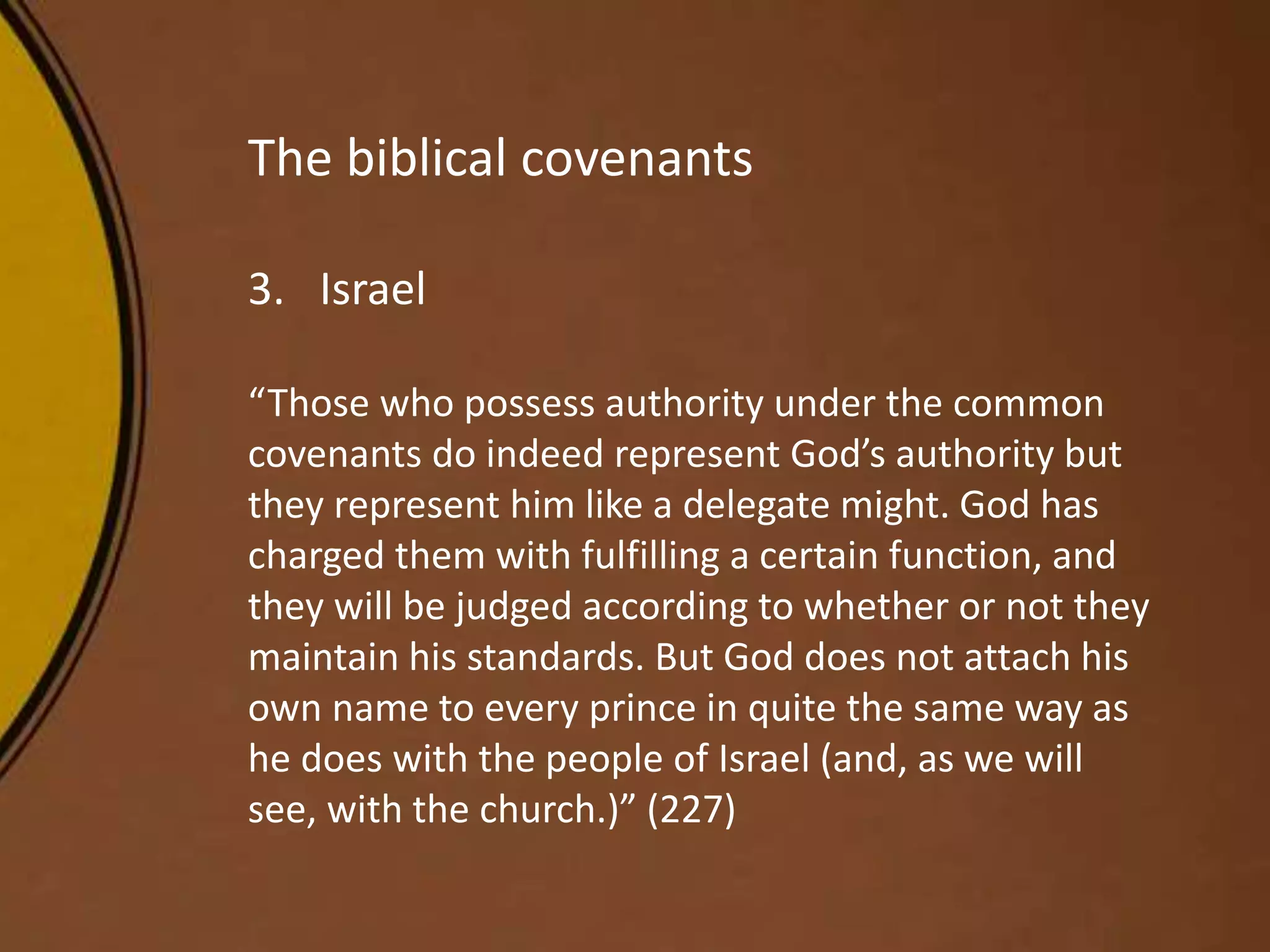 The biblical covenants
3. Israel
“Those who possess authority under the common
covenants do indeed represent God’s authority but
they represent him like a delegate might. God has
charged them with fulfilling a certain function, and
they will be judged according to whether or not they
maintain his standards. But God does not attach his
own name to every prince in quite the same way as
he does with the people of Israel (and, as we will
see, with the church.)” (227)
 