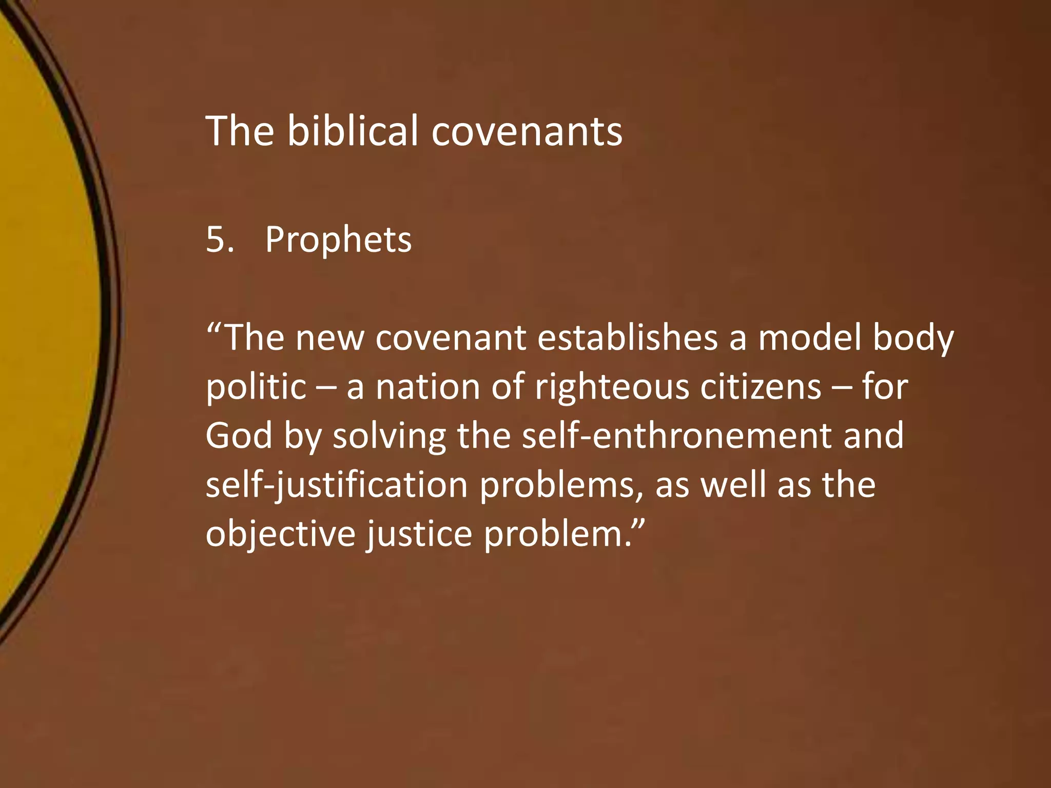 The biblical covenants
5. Prophets
“The new covenant establishes a model body
politic – a nation of righteous citizens – for
God by solving the self-enthronement and
self-justification problems, as well as the
objective justice problem.”
 