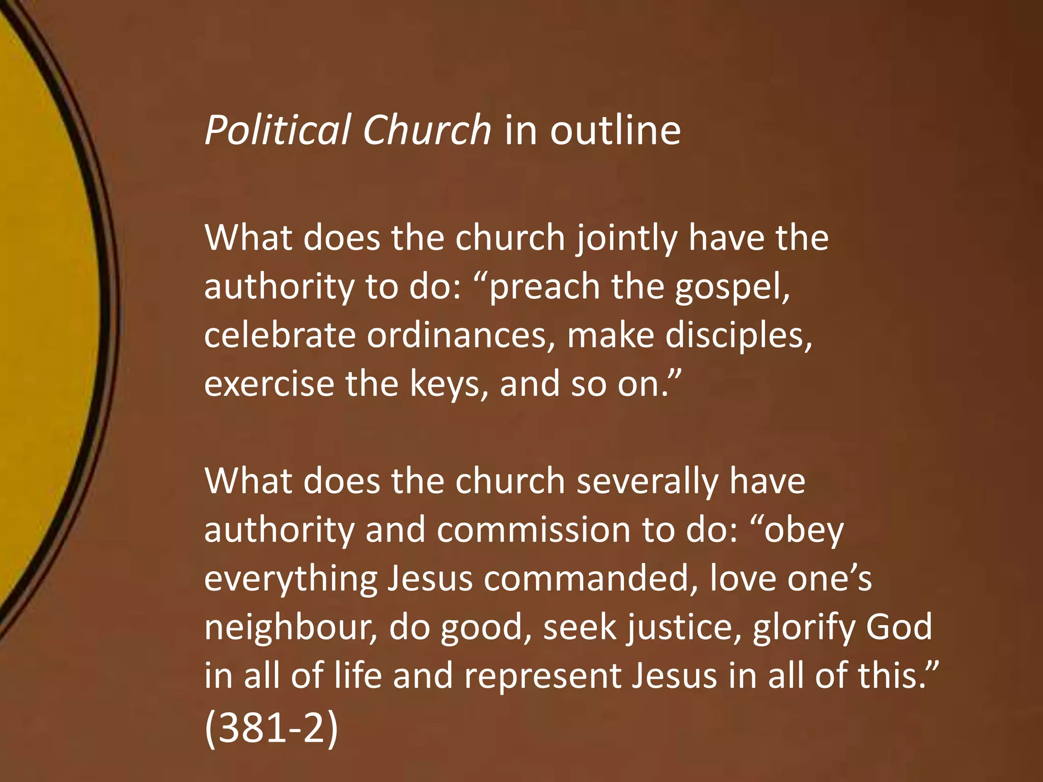 Political Church in outline
What does the church jointly have the
authority to do: “preach the gospel,
celebrate ordinances, make disciples,
exercise the keys, and so on.”
What does the church severally have
authority and commission to do: “obey
everything Jesus commanded, love one’s
neighbour, do good, seek justice, glorify God
in all of life and represent Jesus in all of this.”
(381-2)
 