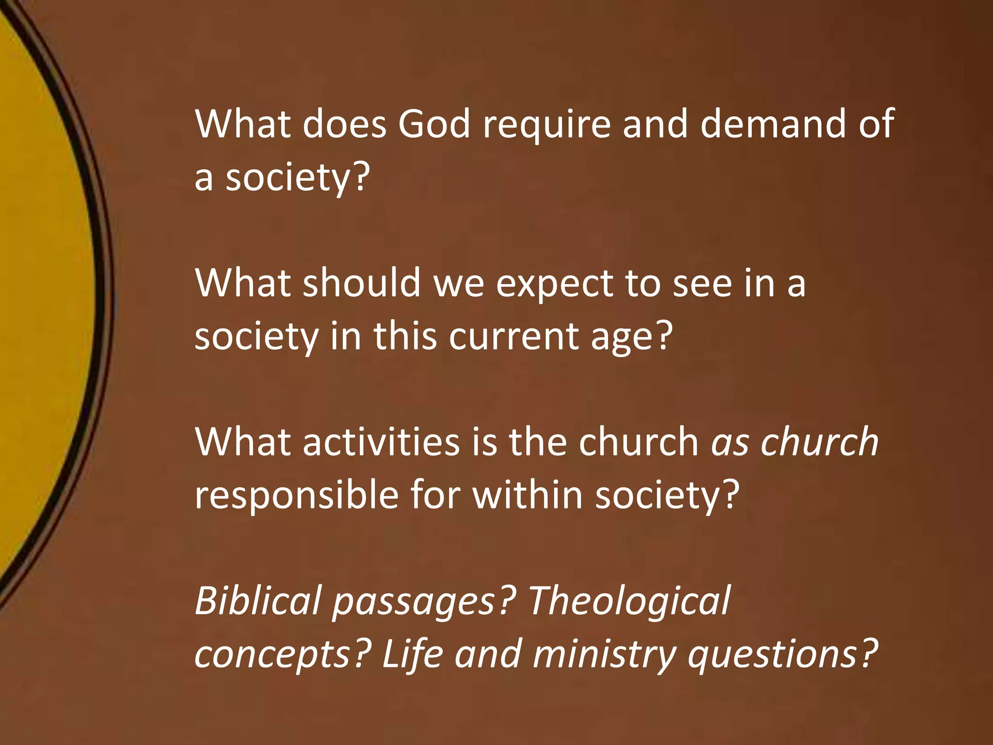 What does God require and demand of
a society?
What should we expect to see in a
society in this current age?
What activities is the church as church
responsible for within society?
Biblical passages? Theological
concepts? Life and ministry questions?
 
