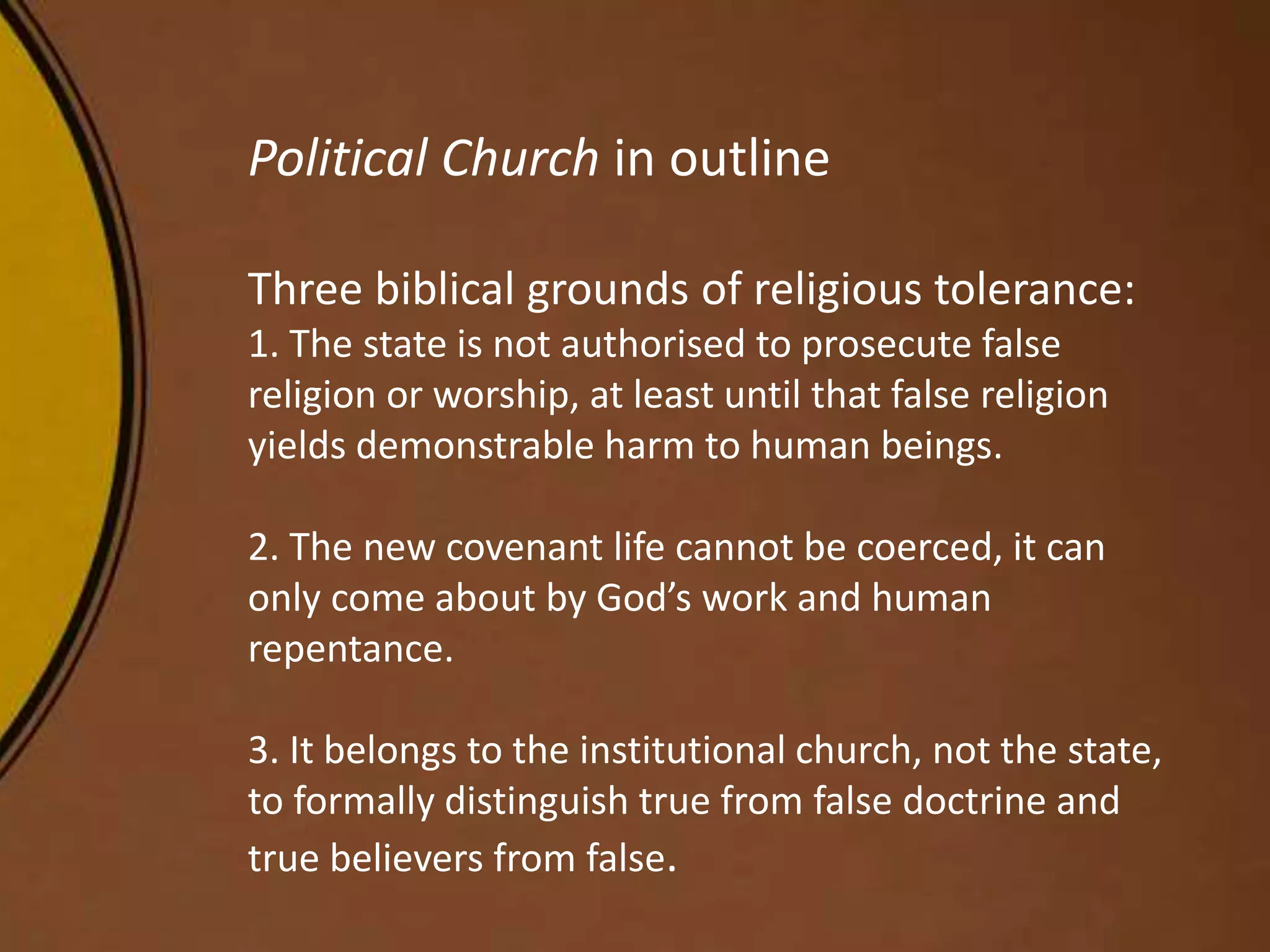 Political Church in outline
Three biblical grounds of religious tolerance:
1. The state is not authorised to prosecute false
religion or worship, at least until that false religion
yields demonstrable harm to human beings.
2. The new covenant life cannot be coerced, it can
only come about by God’s work and human
repentance.
3. It belongs to the institutional church, not the state,
to formally distinguish true from false doctrine and
true believers from false.
 