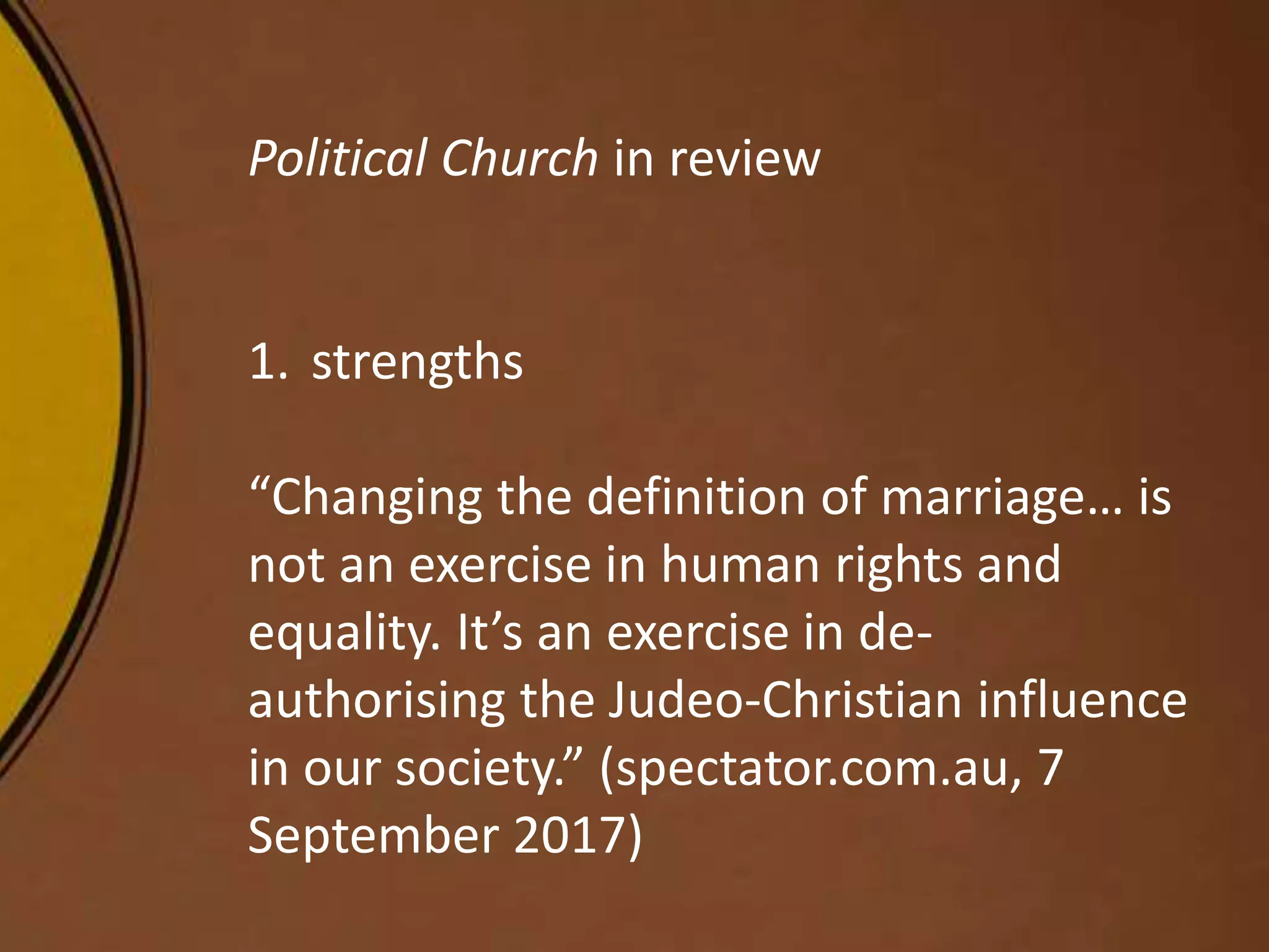 Political Church in review
1. strengths
“Changing the definition of marriage… is
not an exercise in human rights and
equality. It’s an exercise in de-
authorising the Judeo-Christian influence
in our society.” (spectator.com.au, 7
September 2017)
 